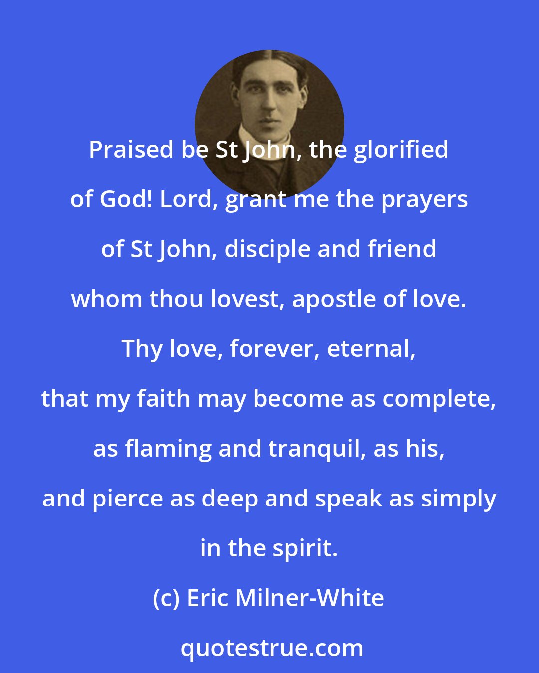 Eric Milner-White: Praised be St John, the glorified of God! Lord, grant me the prayers of St John, disciple and friend whom thou lovest, apostle of love. Thy love, forever, eternal, that my faith may become as complete, as flaming and tranquil, as his, and pierce as deep and speak as simply in the spirit.