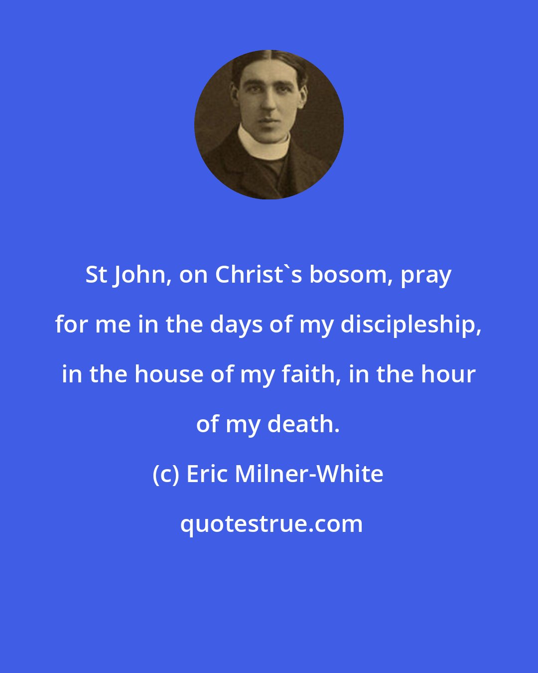 Eric Milner-White: St John, on Christ's bosom, pray for me in the days of my discipleship, in the house of my faith, in the hour of my death.