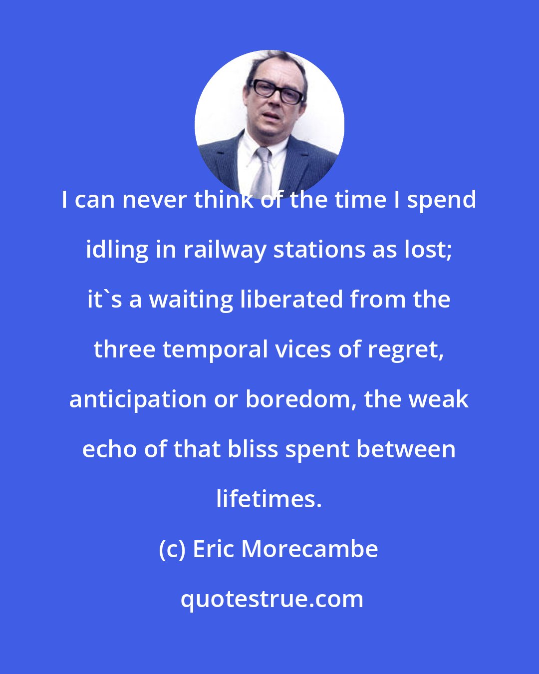 Eric Morecambe: I can never think of the time I spend idling in railway stations as lost; it's a waiting liberated from the three temporal vices of regret, anticipation or boredom, the weak echo of that bliss spent between lifetimes.