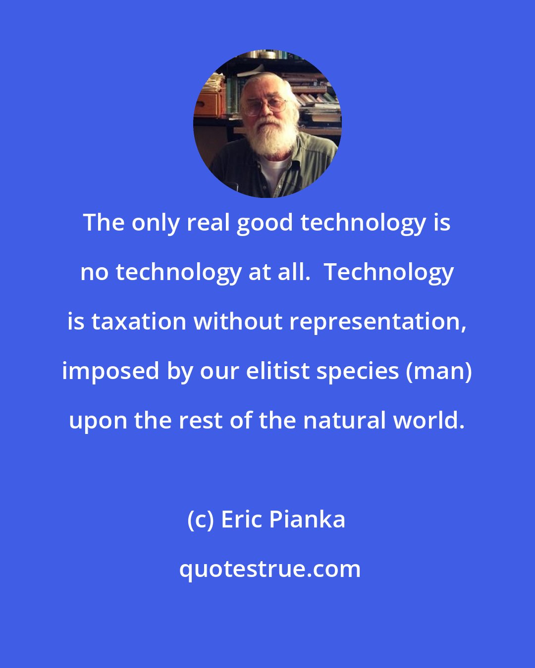 Eric Pianka: The only real good technology is no technology at all.  Technology is taxation without representation, imposed by our elitist species (man) upon the rest of the natural world.