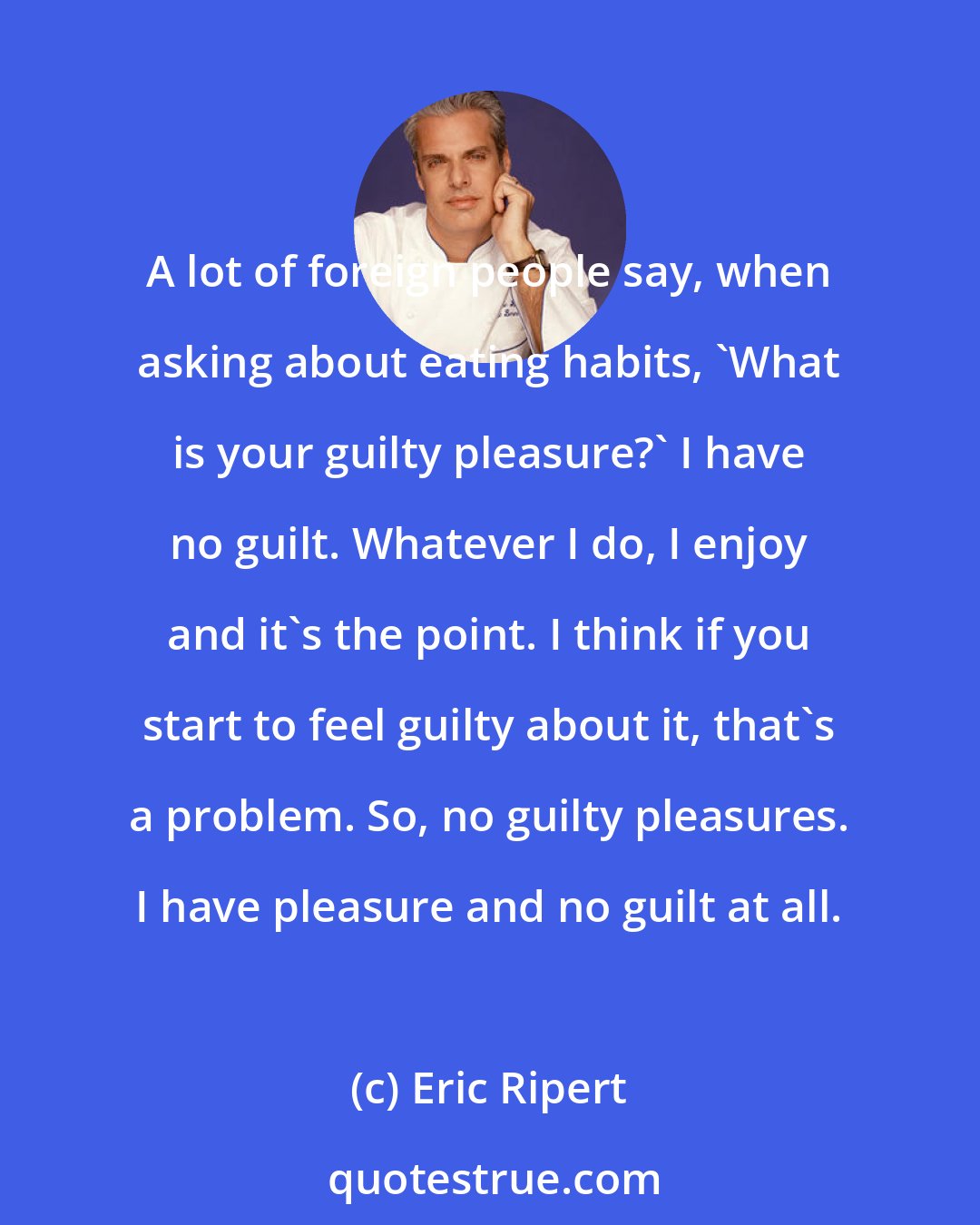 Eric Ripert: A lot of foreign people say, when asking about eating habits, 'What is your guilty pleasure?' I have no guilt. Whatever I do, I enjoy and it's the point. I think if you start to feel guilty about it, that's a problem. So, no guilty pleasures. I have pleasure and no guilt at all.