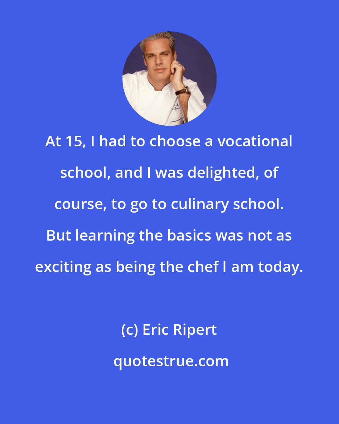 Eric Ripert: At 15, I had to choose a vocational school, and I was delighted, of course, to go to culinary school. But learning the basics was not as exciting as being the chef I am today.