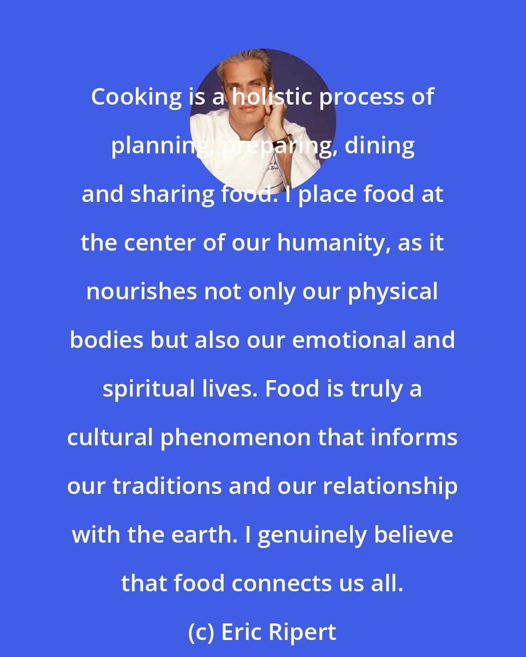 Eric Ripert: Cooking is a holistic process of planning, preparing, dining and sharing food. I place food at the center of our humanity, as it nourishes not only our physical bodies but also our emotional and spiritual lives. Food is truly a cultural phenomenon that informs our traditions and our relationship with the earth. I genuinely believe that food connects us all.