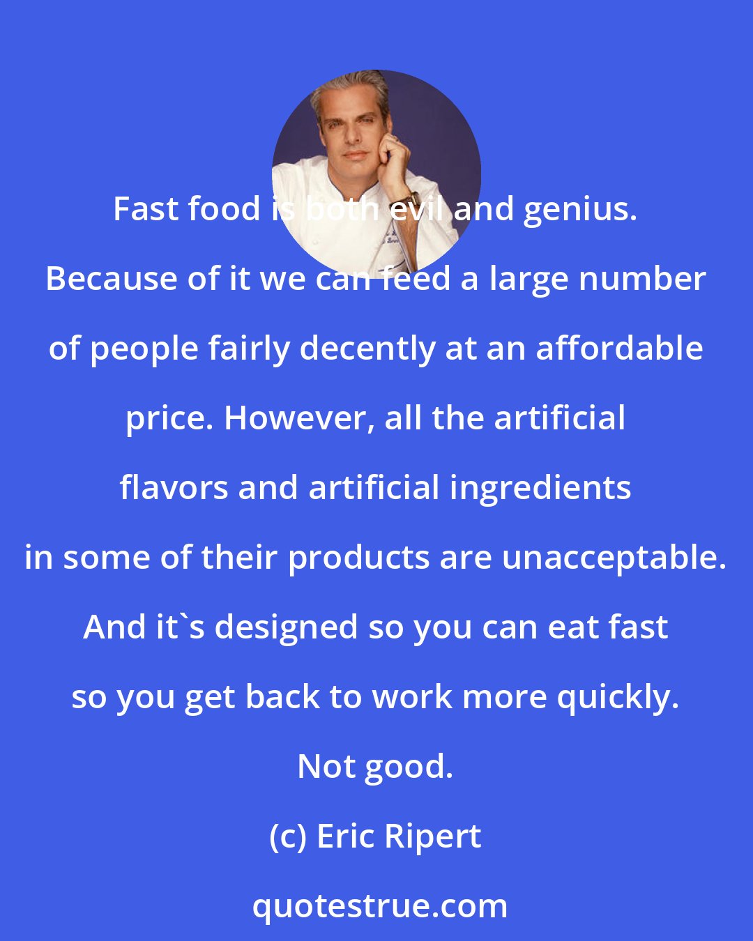 Eric Ripert: Fast food is both evil and genius. Because of it we can feed a large number of people fairly decently at an affordable price. However, all the artificial flavors and artificial ingredients in some of their products are unacceptable. And it's designed so you can eat fast so you get back to work more quickly. Not good.