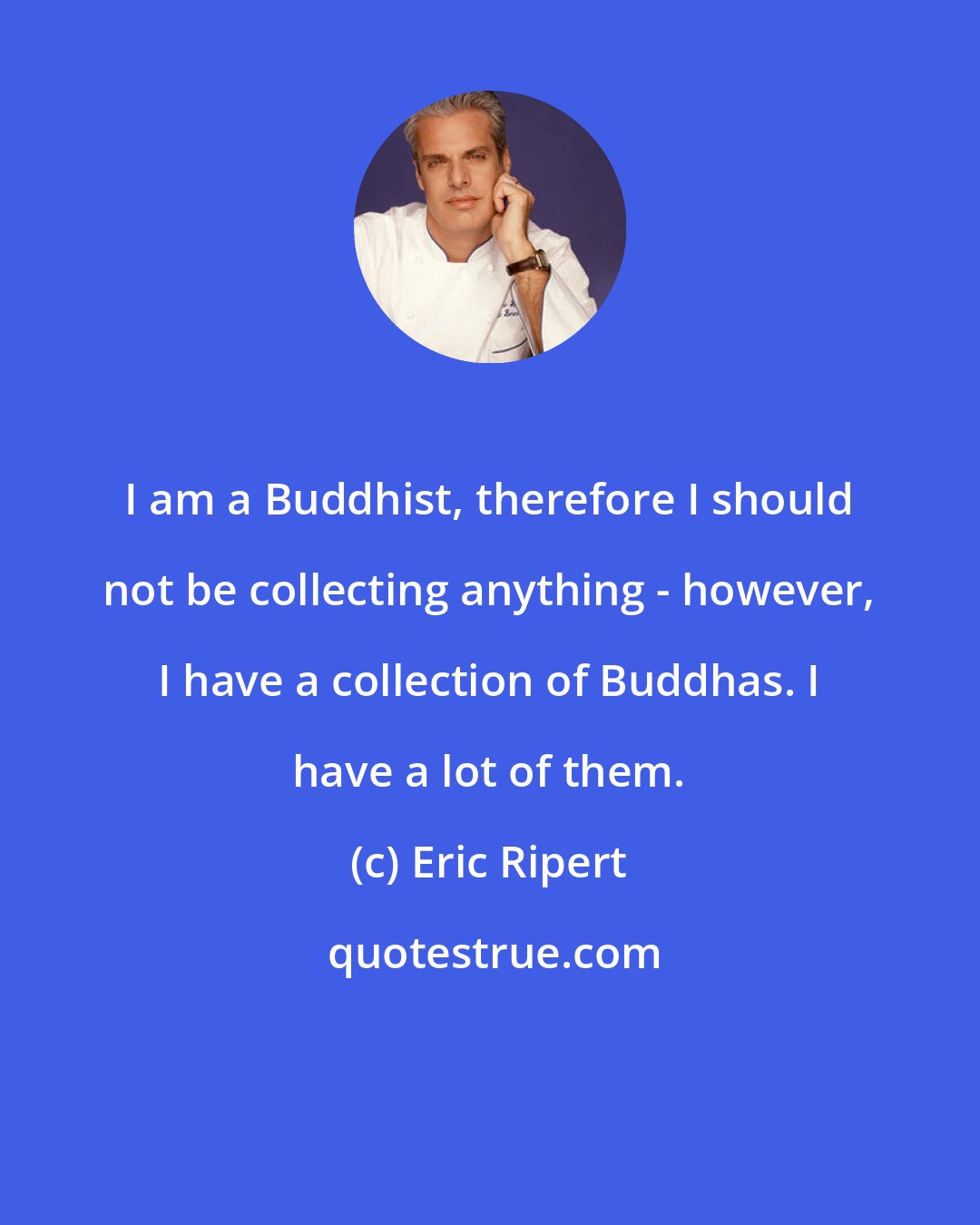 Eric Ripert: I am a Buddhist, therefore I should not be collecting anything - however, I have a collection of Buddhas. I have a lot of them.