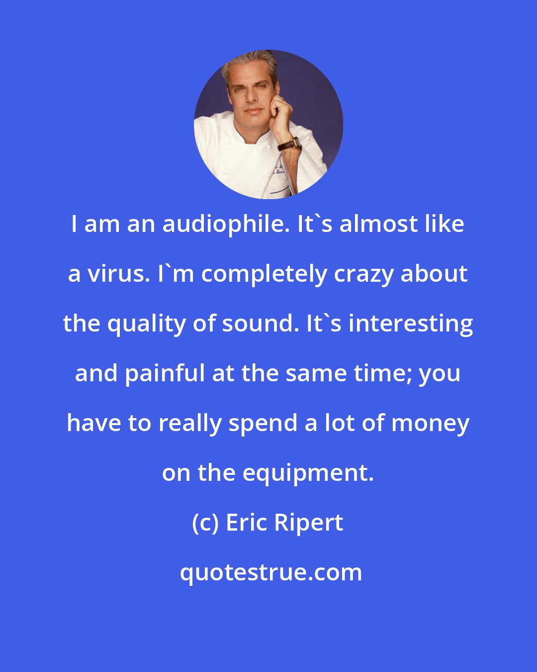 Eric Ripert: I am an audiophile. It's almost like a virus. I'm completely crazy about the quality of sound. It's interesting and painful at the same time; you have to really spend a lot of money on the equipment.