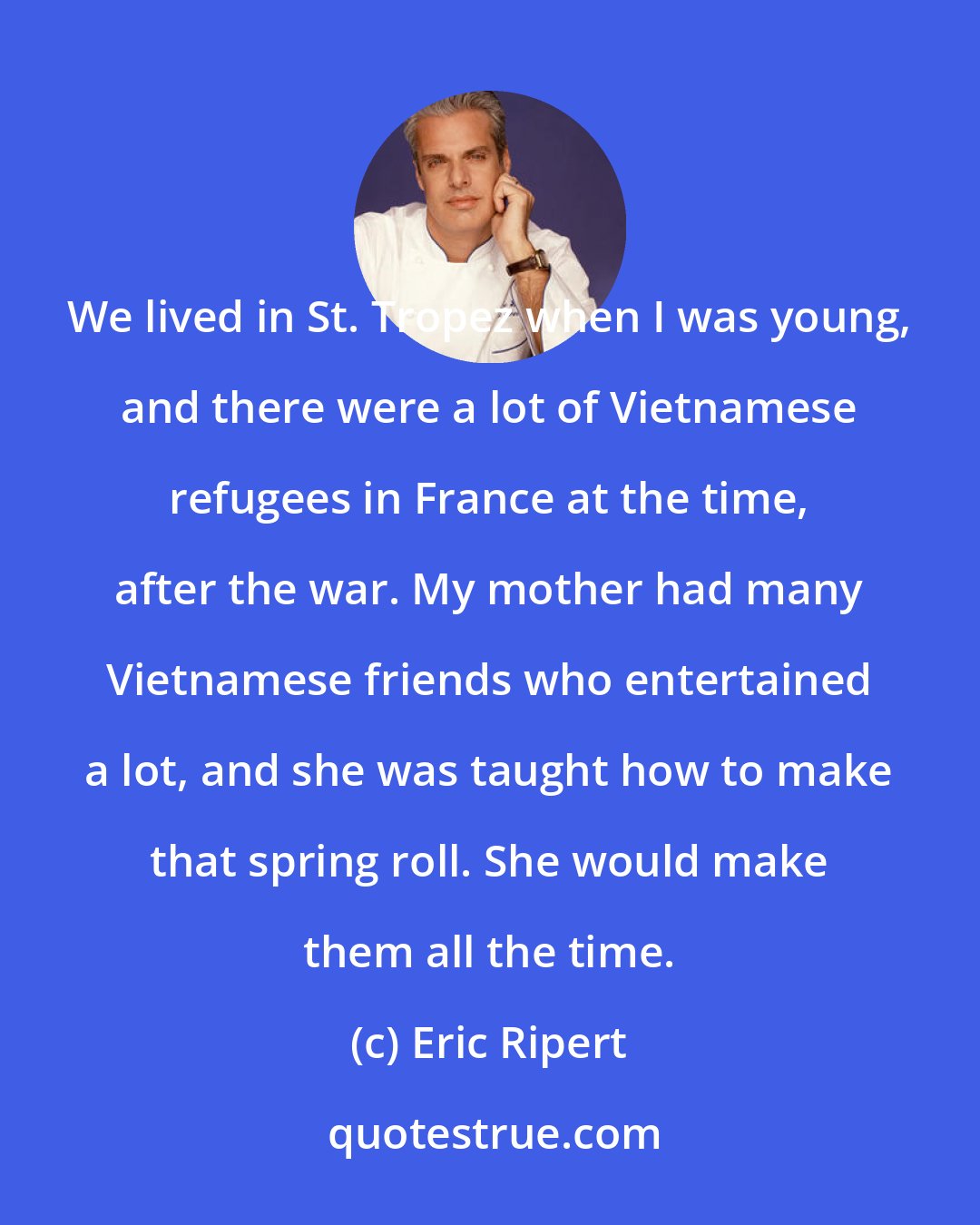 Eric Ripert: We lived in St. Tropez when I was young, and there were a lot of Vietnamese refugees in France at the time, after the war. My mother had many Vietnamese friends who entertained a lot, and she was taught how to make that spring roll. She would make them all the time.