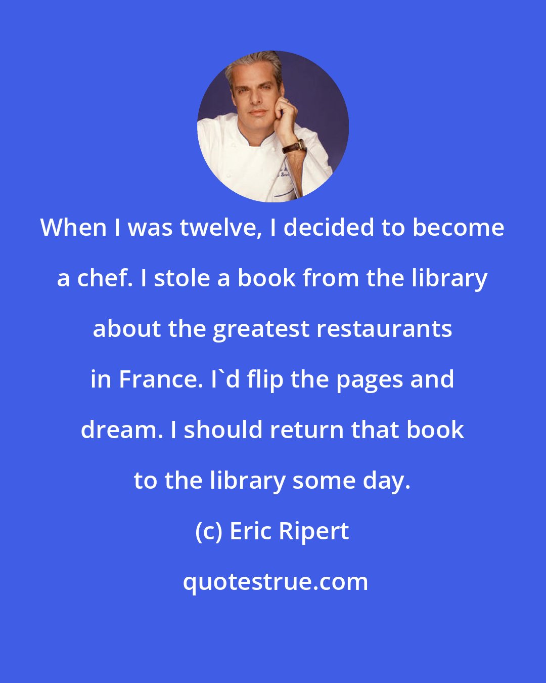 Eric Ripert: When I was twelve, I decided to become a chef. I stole a book from the library about the greatest restaurants in France. I'd flip the pages and dream. I should return that book to the library some day.