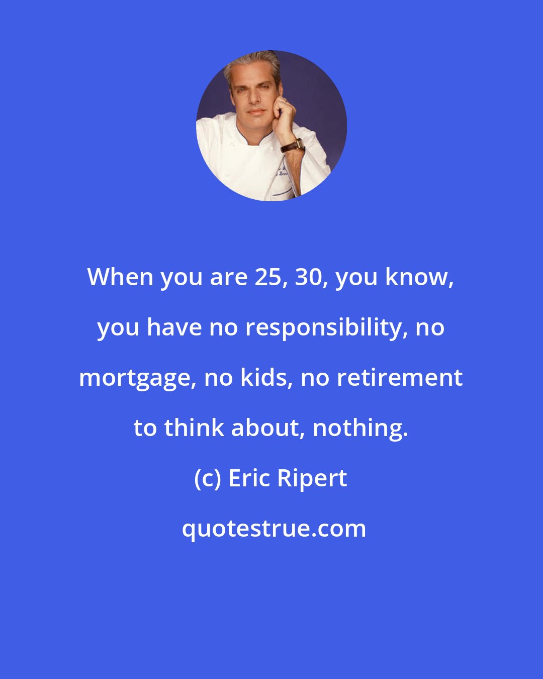 Eric Ripert: When you are 25, 30, you know, you have no responsibility, no mortgage, no kids, no retirement to think about, nothing.