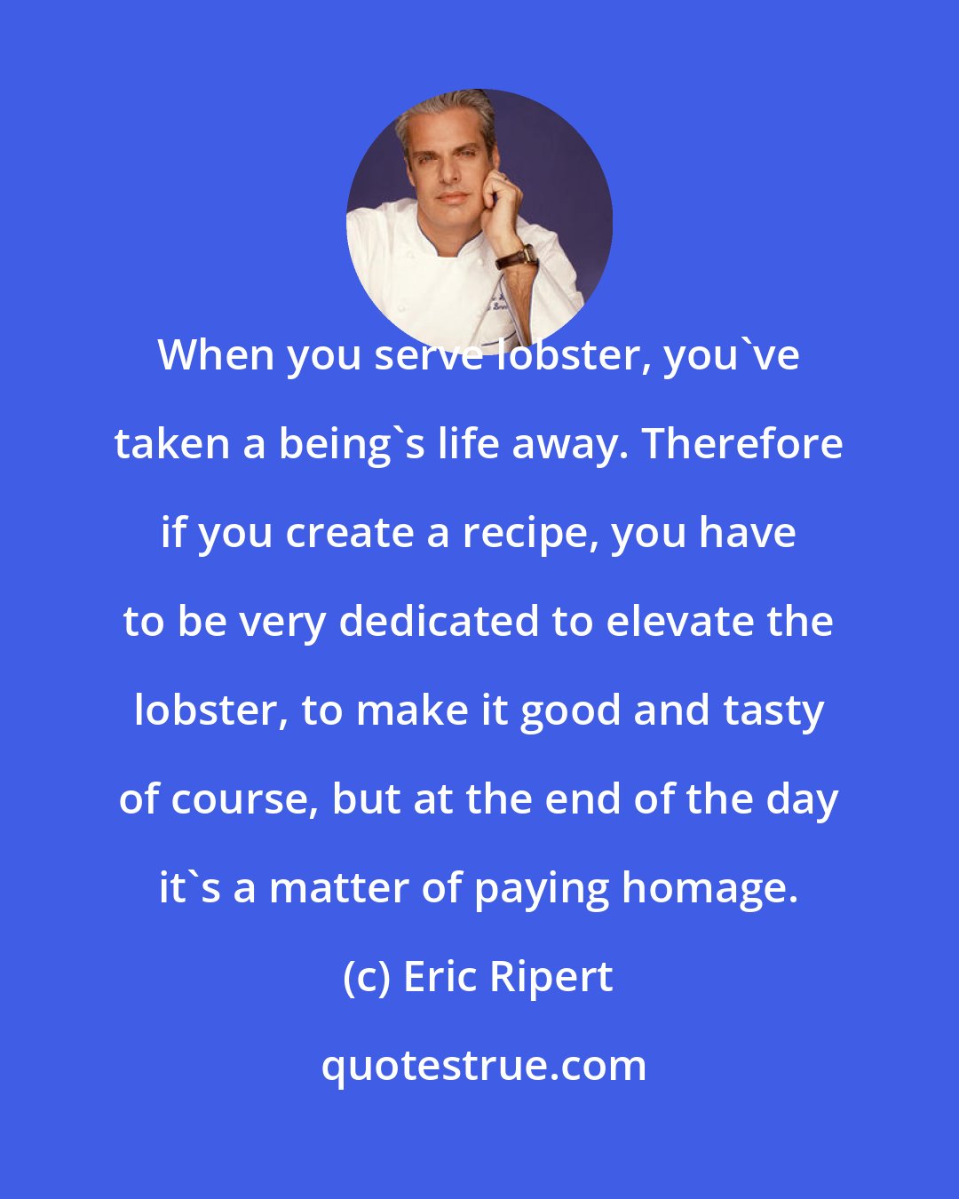 Eric Ripert: When you serve lobster, you've taken a being's life away. Therefore if you create a recipe, you have to be very dedicated to elevate the lobster, to make it good and tasty of course, but at the end of the day it's a matter of paying homage.