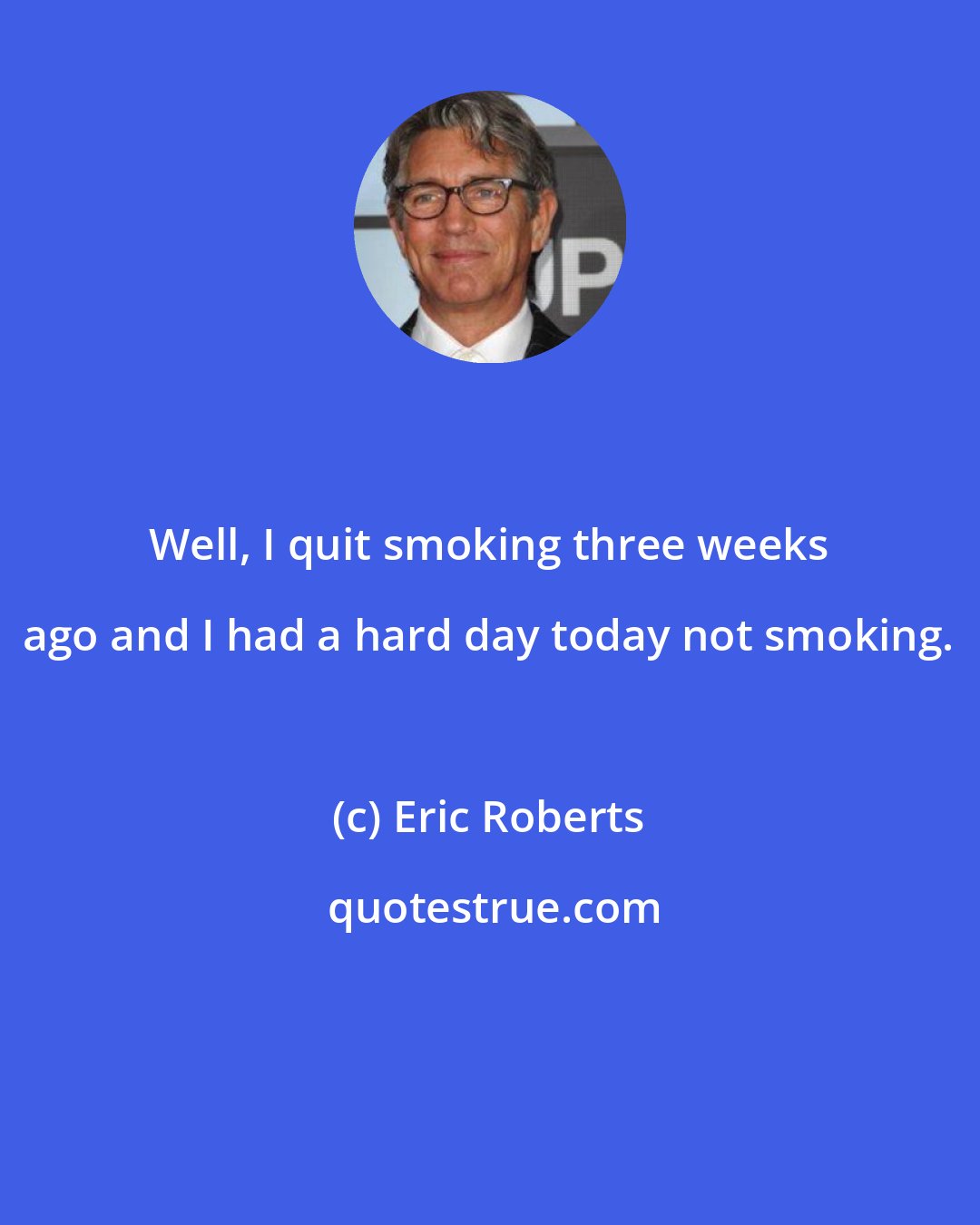 Eric Roberts: Well, I quit smoking three weeks ago and I had a hard day today not smoking.