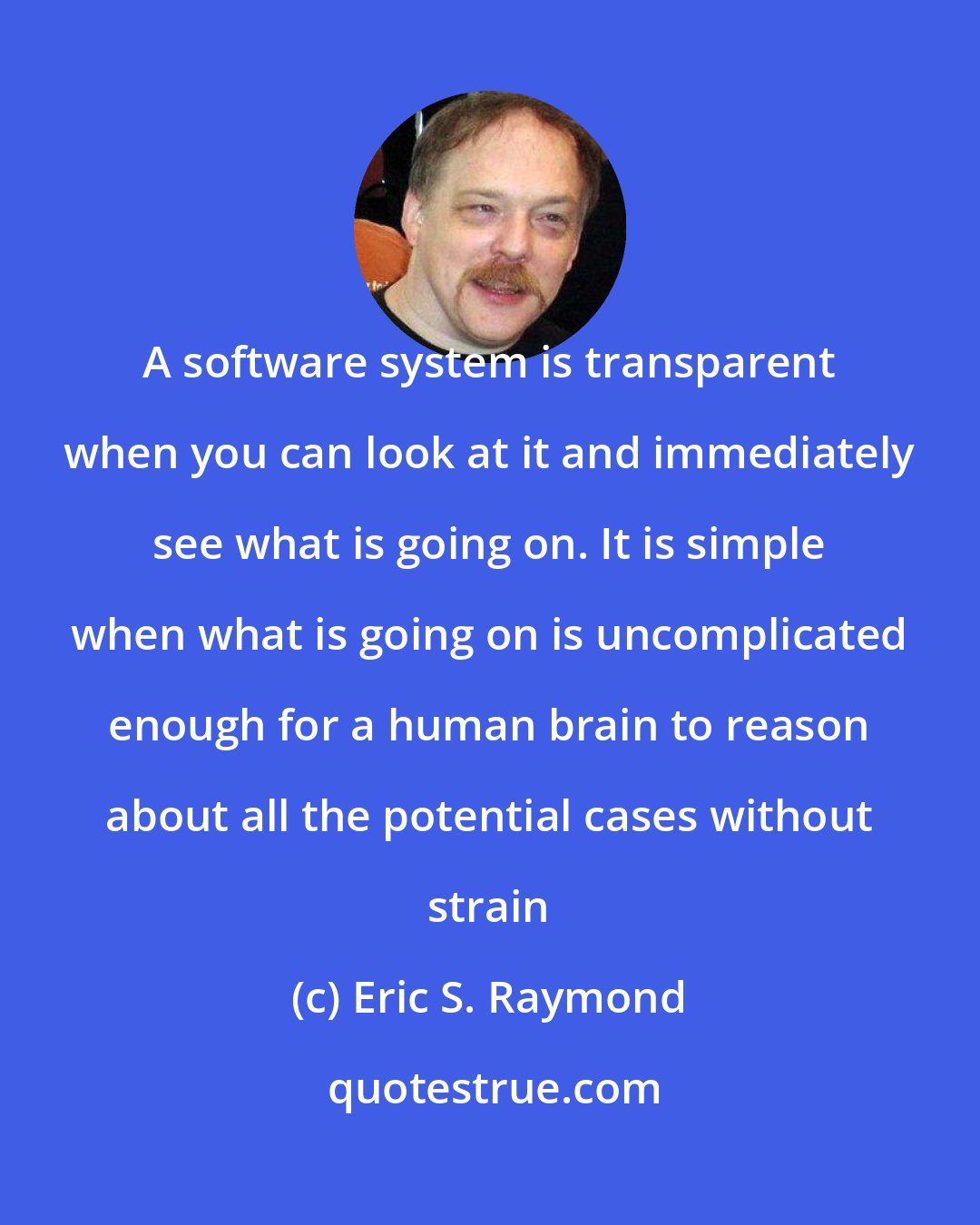 Eric S. Raymond: A software system is transparent when you can look at it and immediately see what is going on. It is simple when what is going on is uncomplicated enough for a human brain to reason about all the potential cases without strain