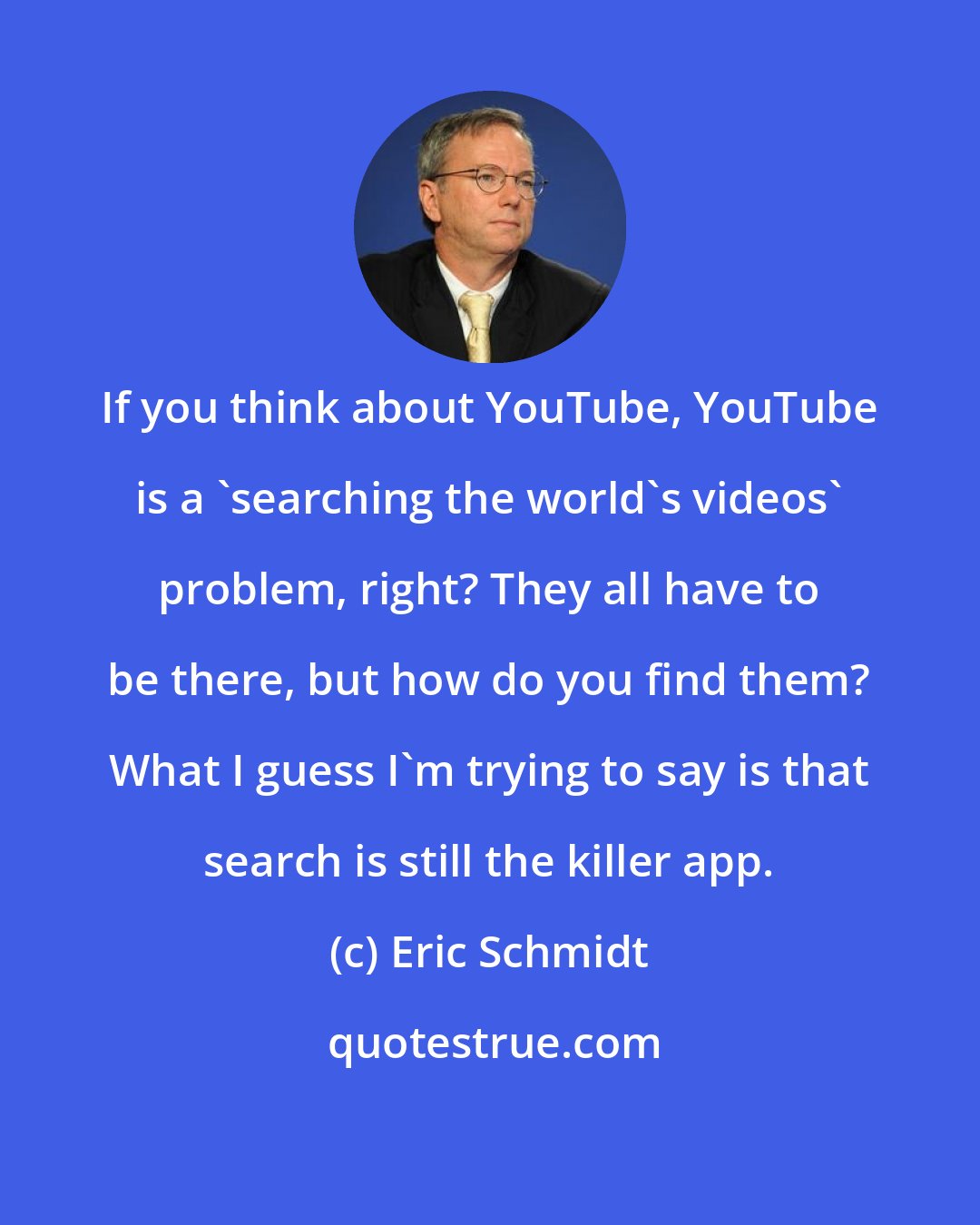 Eric Schmidt: If you think about YouTube, YouTube is a 'searching the world's videos' problem, right? They all have to be there, but how do you find them? What I guess I'm trying to say is that search is still the killer app.