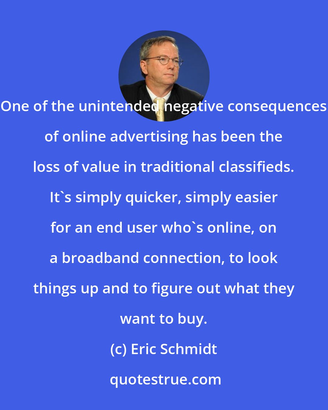 Eric Schmidt: One of the unintended negative consequences of online advertising has been the loss of value in traditional classifieds. It's simply quicker, simply easier for an end user who's online, on a broadband connection, to look things up and to figure out what they want to buy.