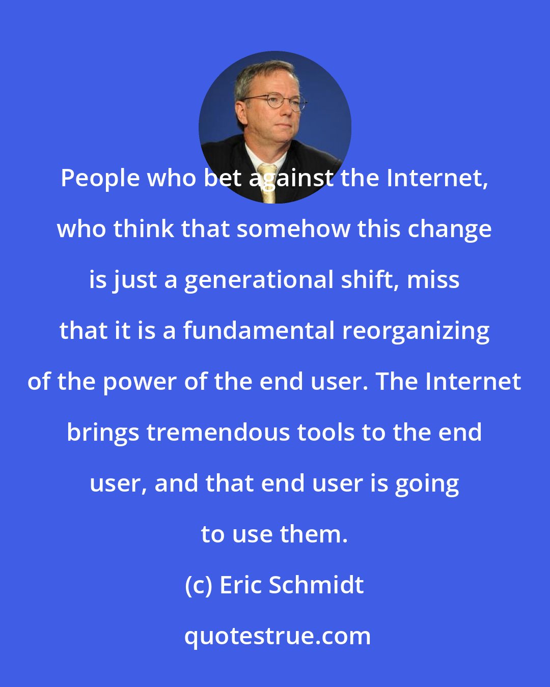 Eric Schmidt: People who bet against the Internet, who think that somehow this change is just a generational shift, miss that it is a fundamental reorganizing of the power of the end user. The Internet brings tremendous tools to the end user, and that end user is going to use them.