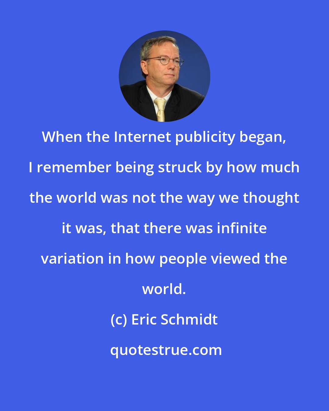 Eric Schmidt: When the Internet publicity began, I remember being struck by how much the world was not the way we thought it was, that there was infinite variation in how people viewed the world.