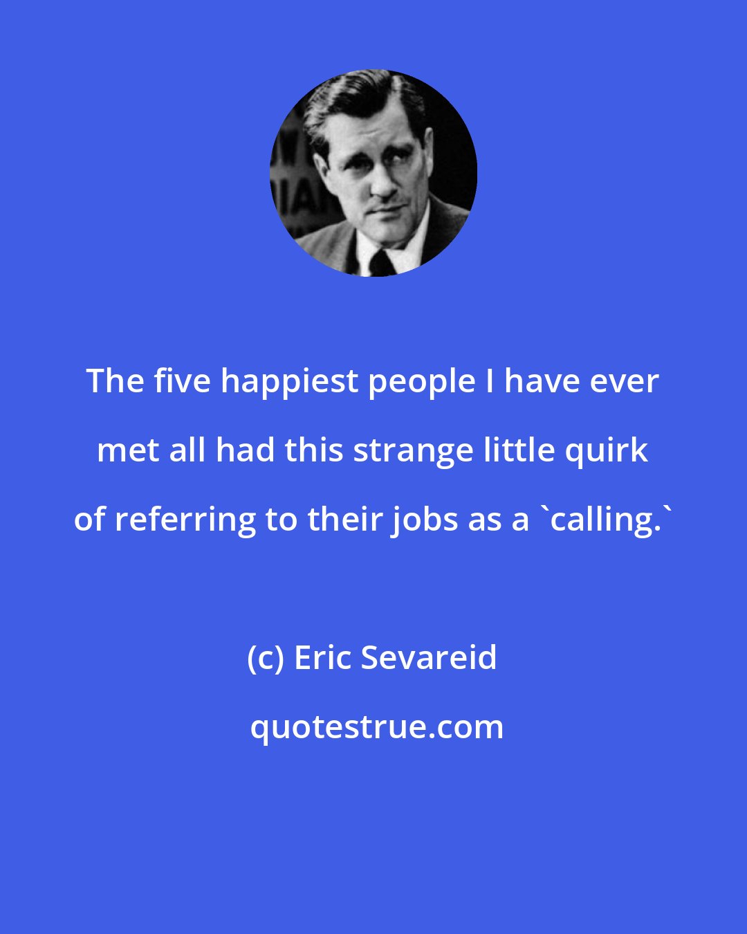 Eric Sevareid: The five happiest people I have ever met all had this strange little quirk of referring to their jobs as a 'calling.'
