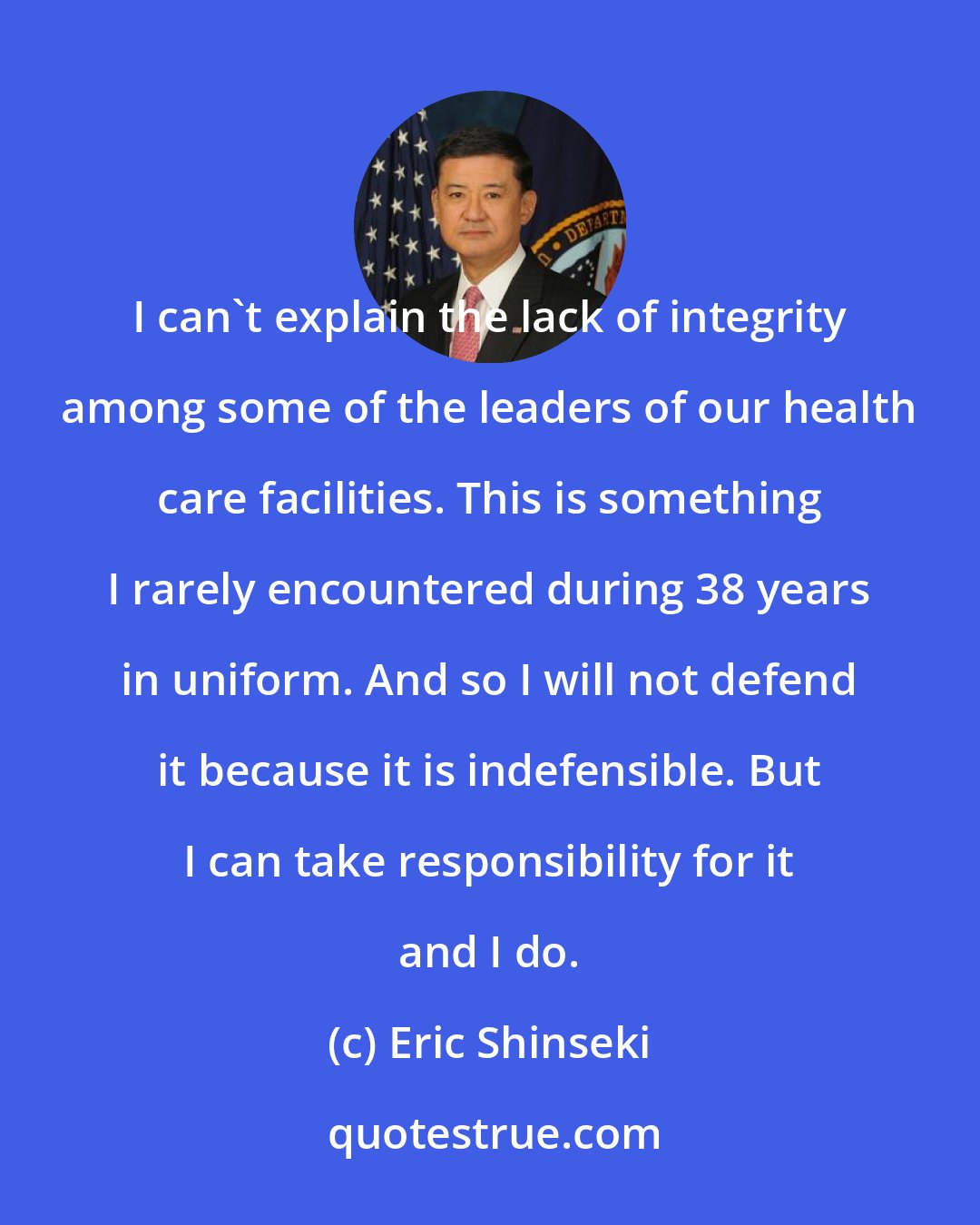 Eric Shinseki: I can't explain the lack of integrity among some of the leaders of our health care facilities. This is something I rarely encountered during 38 years in uniform. And so I will not defend it because it is indefensible. But I can take responsibility for it and I do.