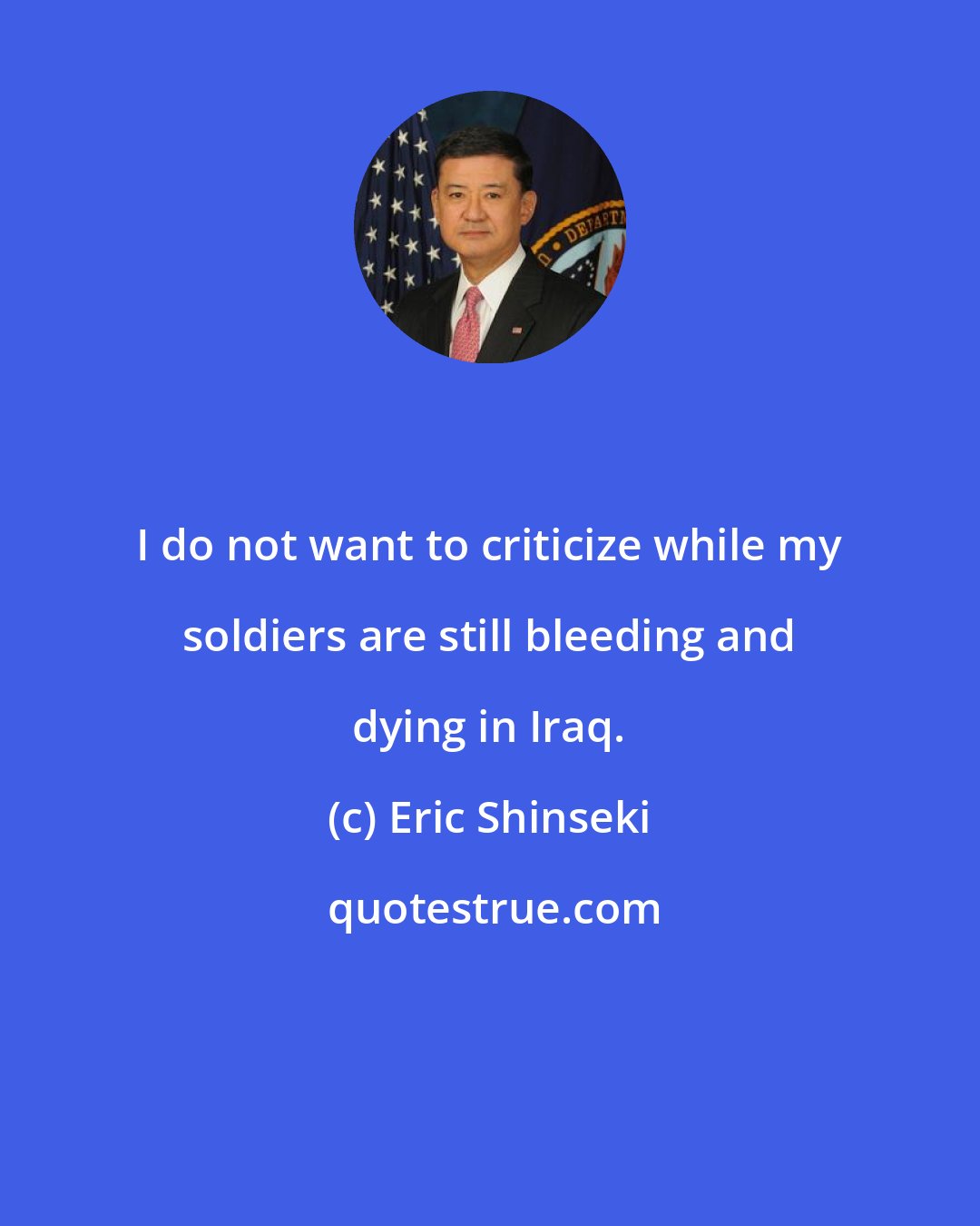 Eric Shinseki: I do not want to criticize while my soldiers are still bleeding and dying in Iraq.