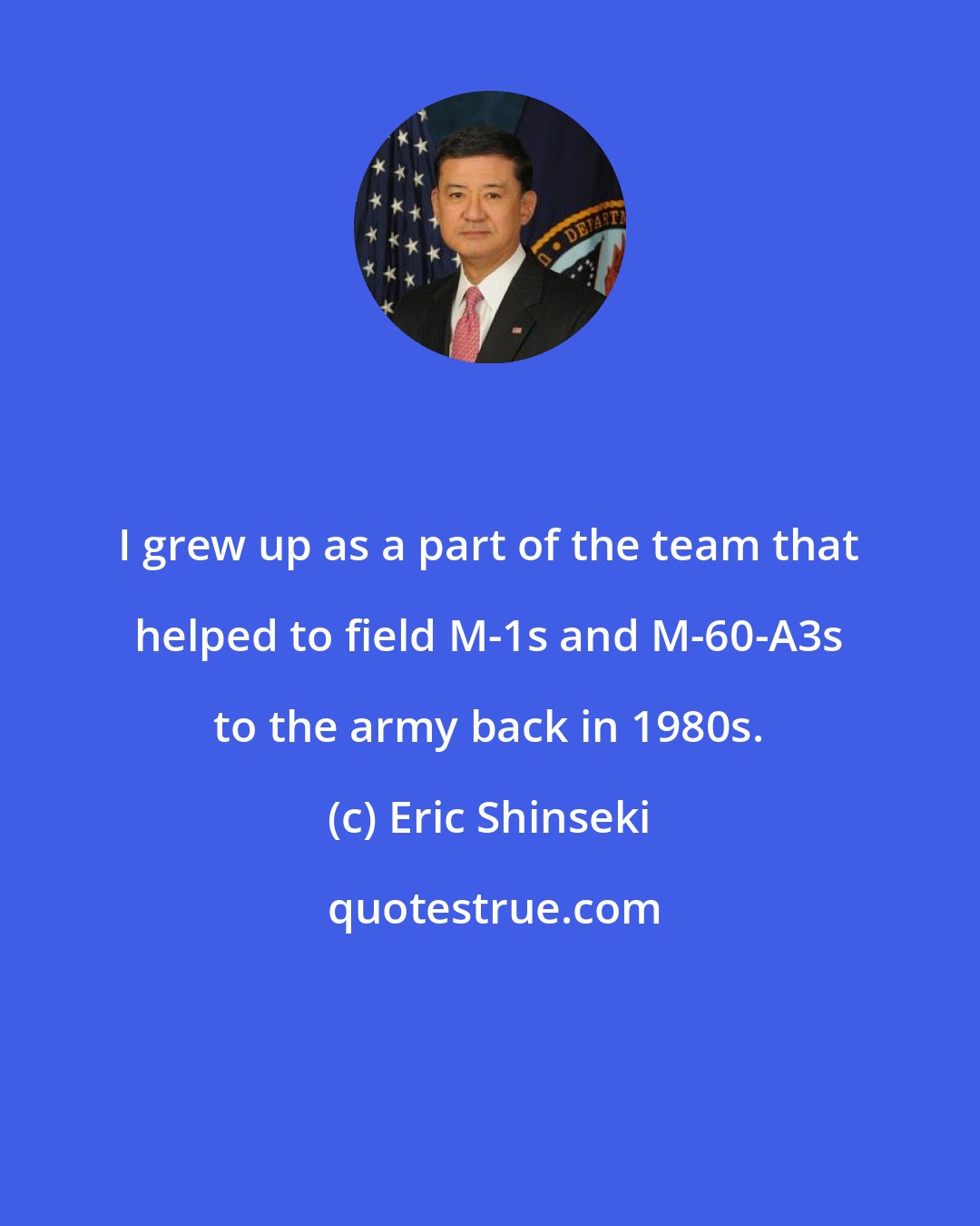 Eric Shinseki: I grew up as a part of the team that helped to field M-1s and M-60-A3s to the army back in 1980s.