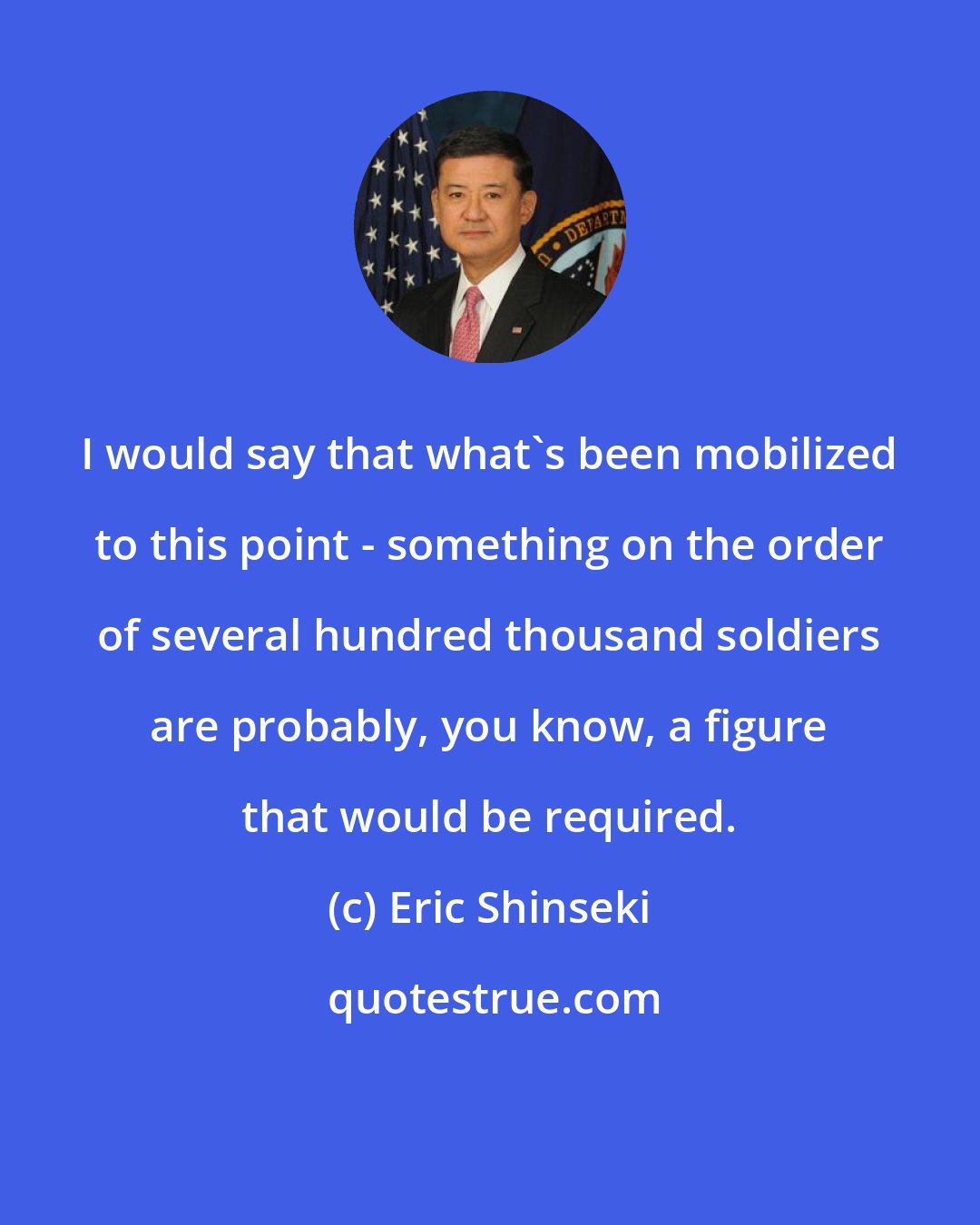 Eric Shinseki: I would say that what's been mobilized to this point - something on the order of several hundred thousand soldiers are probably, you know, a figure that would be required.