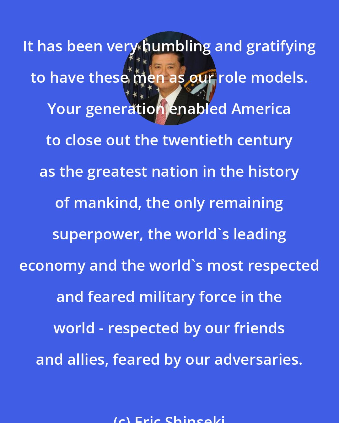 Eric Shinseki: It has been very humbling and gratifying to have these men as our role models. Your generation enabled America to close out the twentieth century as the greatest nation in the history of mankind, the only remaining superpower, the world's leading economy and the world's most respected and feared military force in the world - respected by our friends and allies, feared by our adversaries.