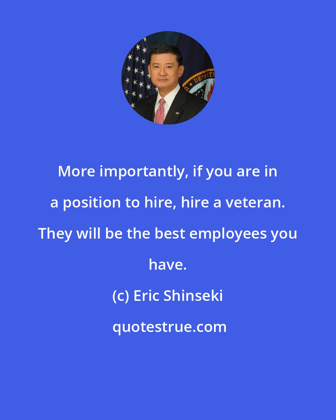 Eric Shinseki: More importantly, if you are in a position to hire, hire a veteran. They will be the best employees you have.