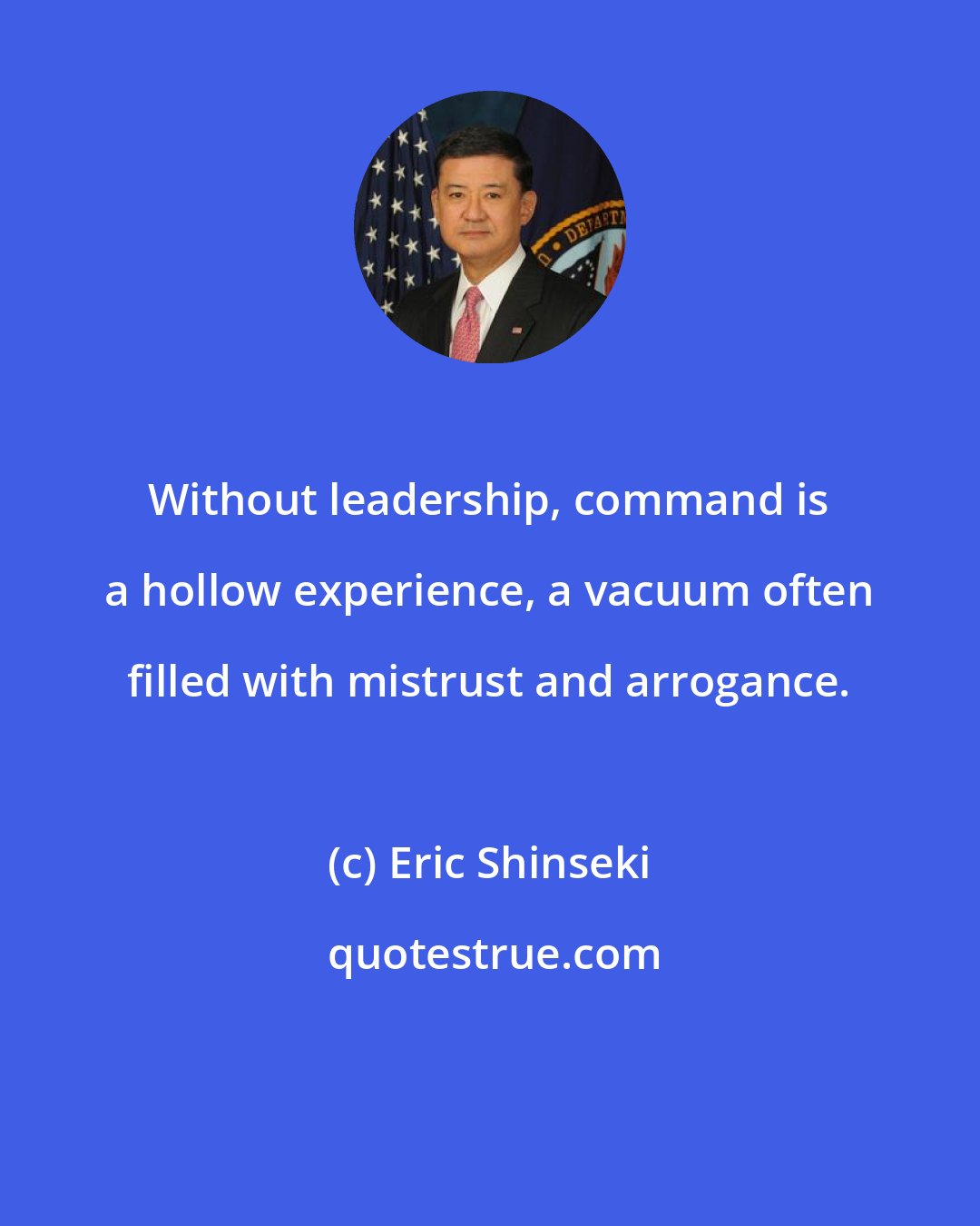 Eric Shinseki: Without leadership, command is a hollow experience, a vacuum often filled with mistrust and arrogance.