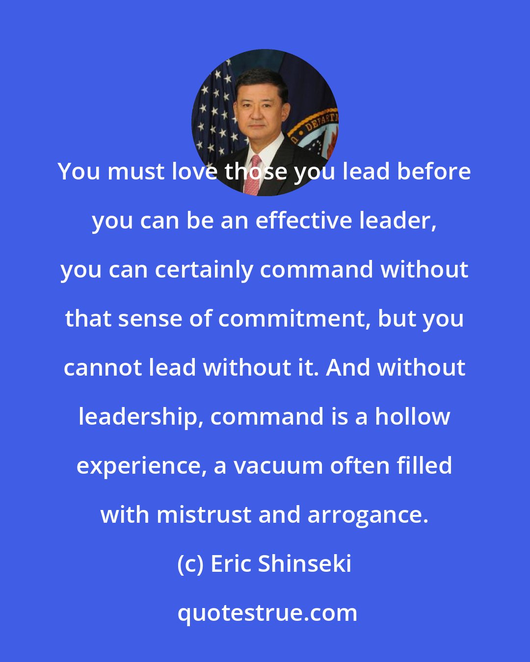 Eric Shinseki: You must love those you lead before you can be an effective leader, you can certainly command without that sense of commitment, but you cannot lead without it. And without leadership, command is a hollow experience, a vacuum often filled with mistrust and arrogance.