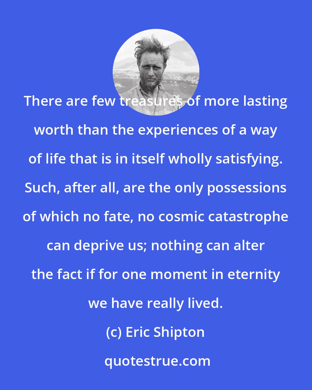 Eric Shipton: There are few treasures of more lasting worth than the experiences of a way of life that is in itself wholly satisfying. Such, after all, are the only possessions of which no fate, no cosmic catastrophe can deprive us; nothing can alter the fact if for one moment in eternity we have really lived.