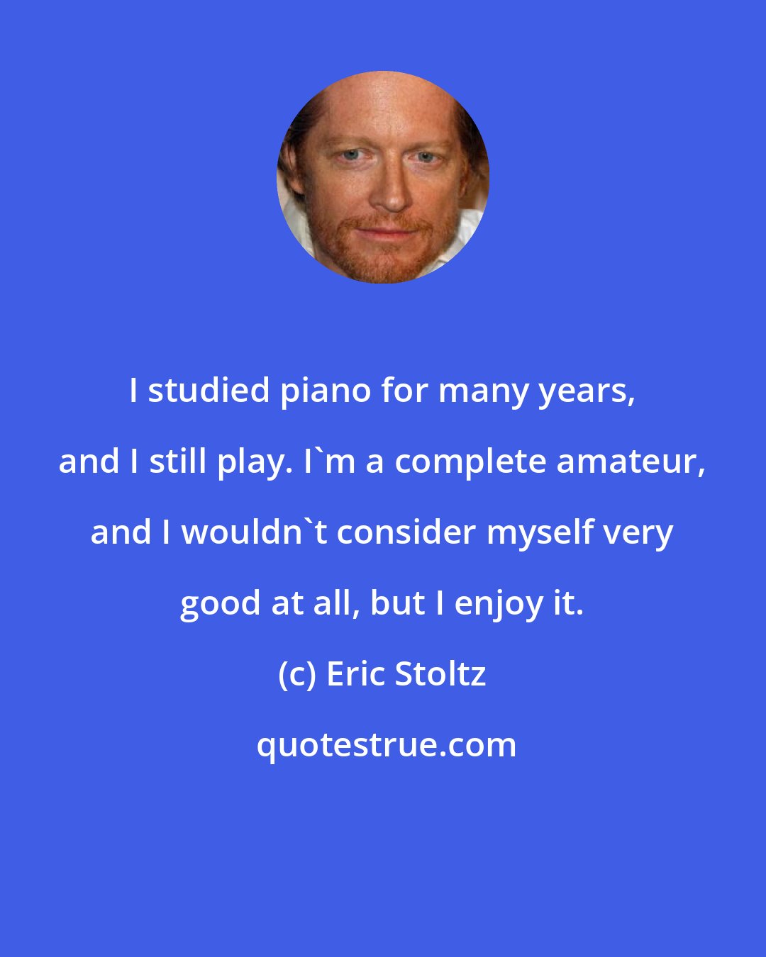 Eric Stoltz: I studied piano for many years, and I still play. I'm a complete amateur, and I wouldn't consider myself very good at all, but I enjoy it.