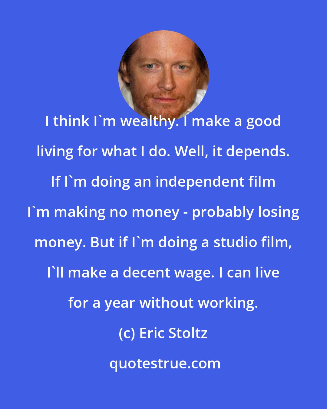 Eric Stoltz: I think I'm wealthy. I make a good living for what I do. Well, it depends. If I'm doing an independent film I'm making no money - probably losing money. But if I'm doing a studio film, I'll make a decent wage. I can live for a year without working.