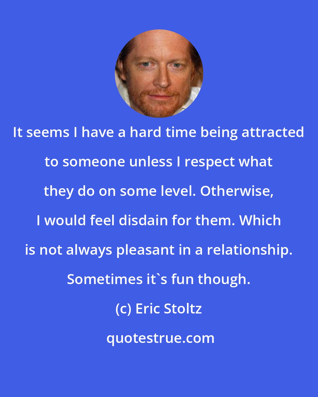 Eric Stoltz: It seems I have a hard time being attracted to someone unless I respect what they do on some level. Otherwise, I would feel disdain for them. Which is not always pleasant in a relationship. Sometimes it's fun though.