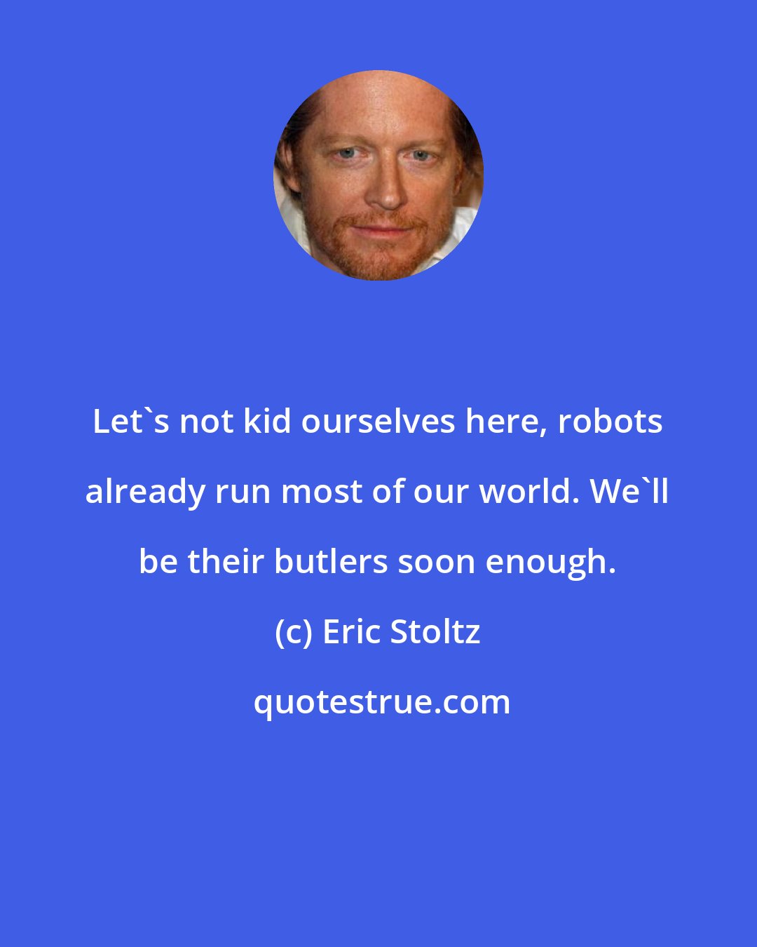 Eric Stoltz: Let's not kid ourselves here, robots already run most of our world. We'll be their butlers soon enough.