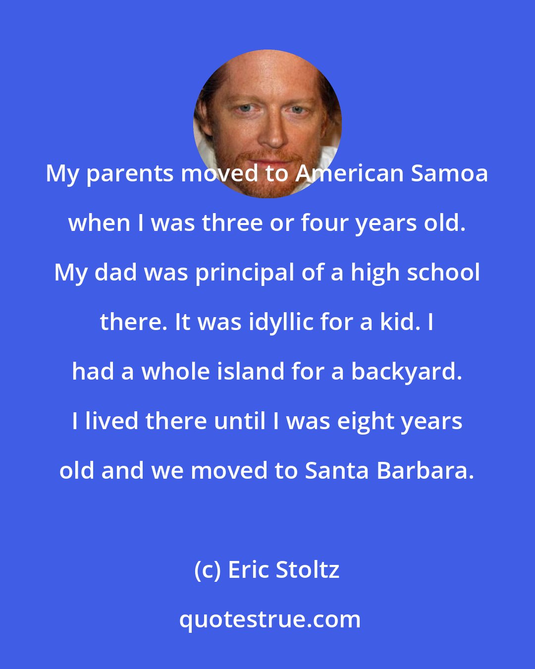 Eric Stoltz: My parents moved to American Samoa when I was three or four years old. My dad was principal of a high school there. It was idyllic for a kid. I had a whole island for a backyard. I lived there until I was eight years old and we moved to Santa Barbara.