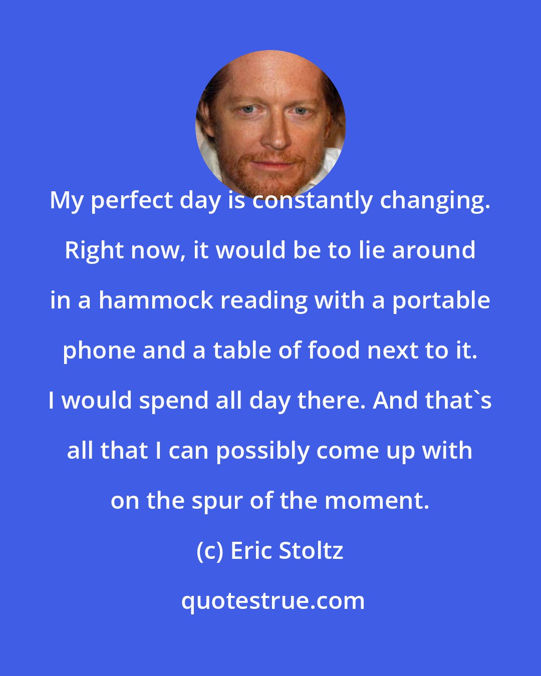 Eric Stoltz: My perfect day is constantly changing. Right now, it would be to lie around in a hammock reading with a portable phone and a table of food next to it. I would spend all day there. And that's all that I can possibly come up with on the spur of the moment.