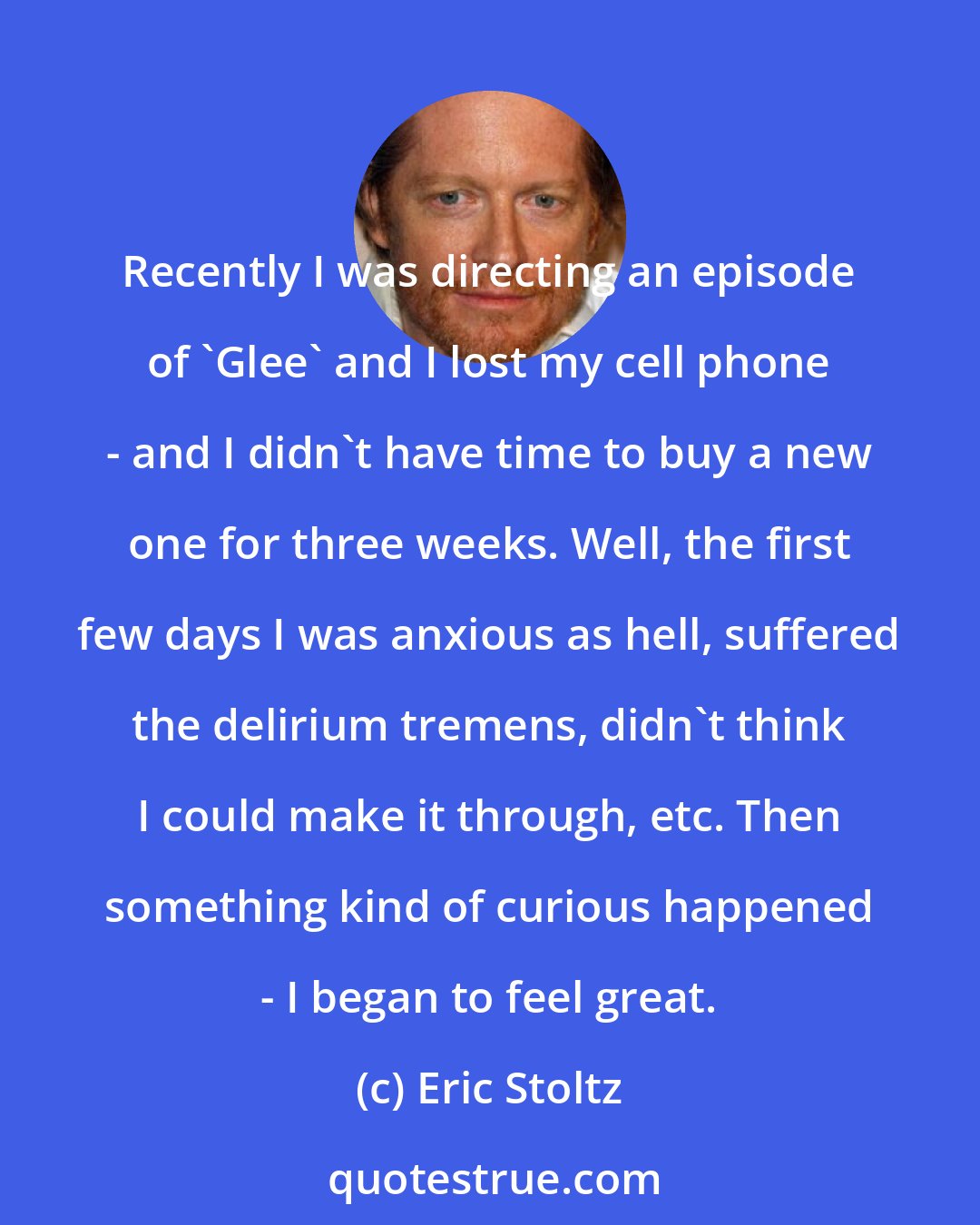 Eric Stoltz: Recently I was directing an episode of 'Glee' and I lost my cell phone - and I didn't have time to buy a new one for three weeks. Well, the first few days I was anxious as hell, suffered the delirium tremens, didn't think I could make it through, etc. Then something kind of curious happened - I began to feel great.