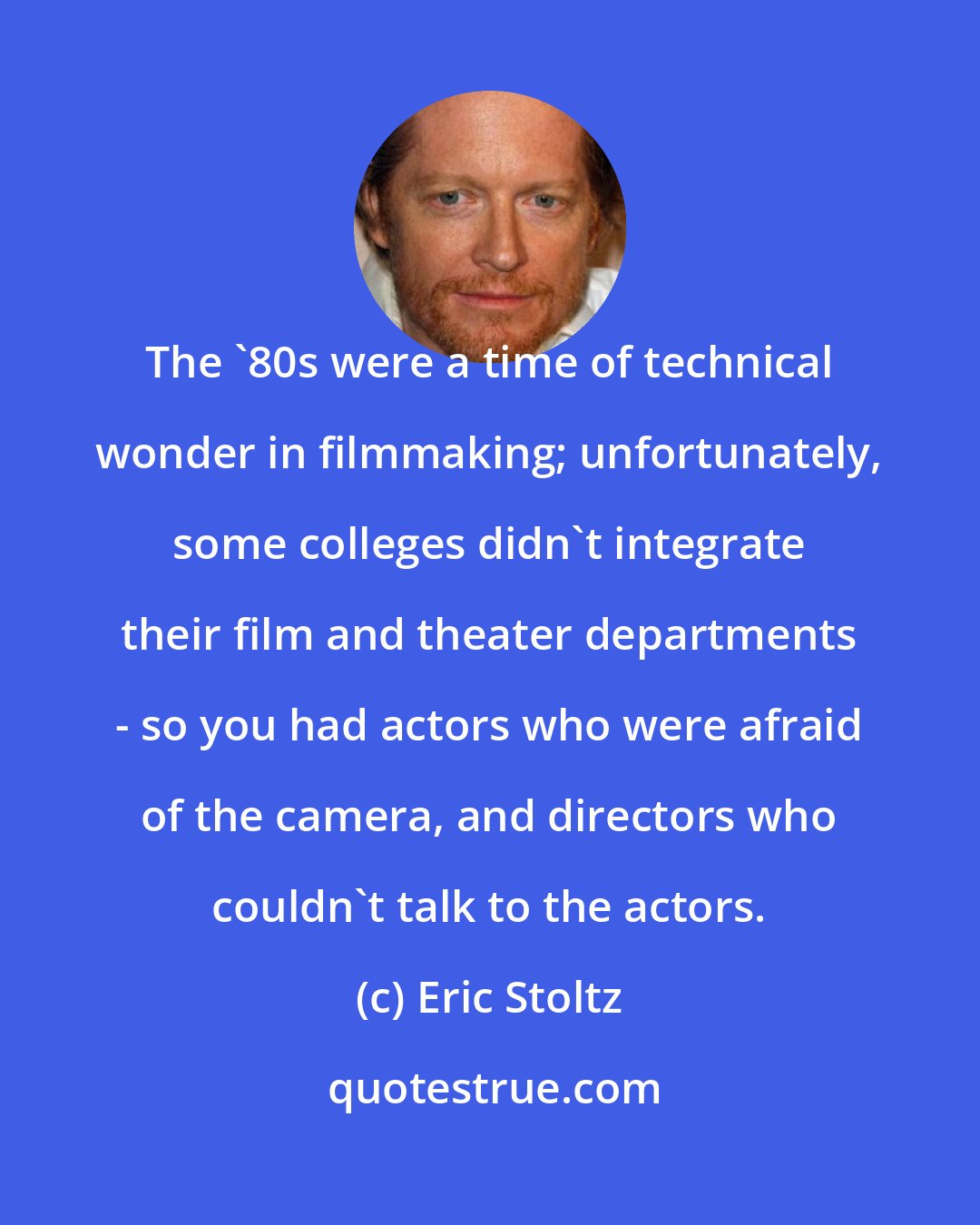 Eric Stoltz: The '80s were a time of technical wonder in filmmaking; unfortunately, some colleges didn't integrate their film and theater departments - so you had actors who were afraid of the camera, and directors who couldn't talk to the actors.