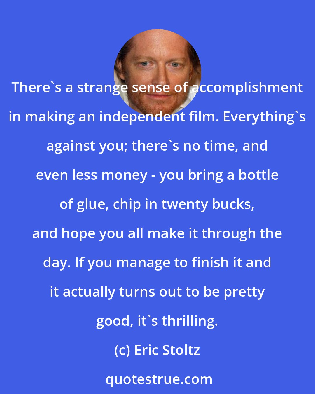 Eric Stoltz: There's a strange sense of accomplishment in making an independent film. Everything's against you; there's no time, and even less money - you bring a bottle of glue, chip in twenty bucks, and hope you all make it through the day. If you manage to finish it and it actually turns out to be pretty good, it's thrilling.