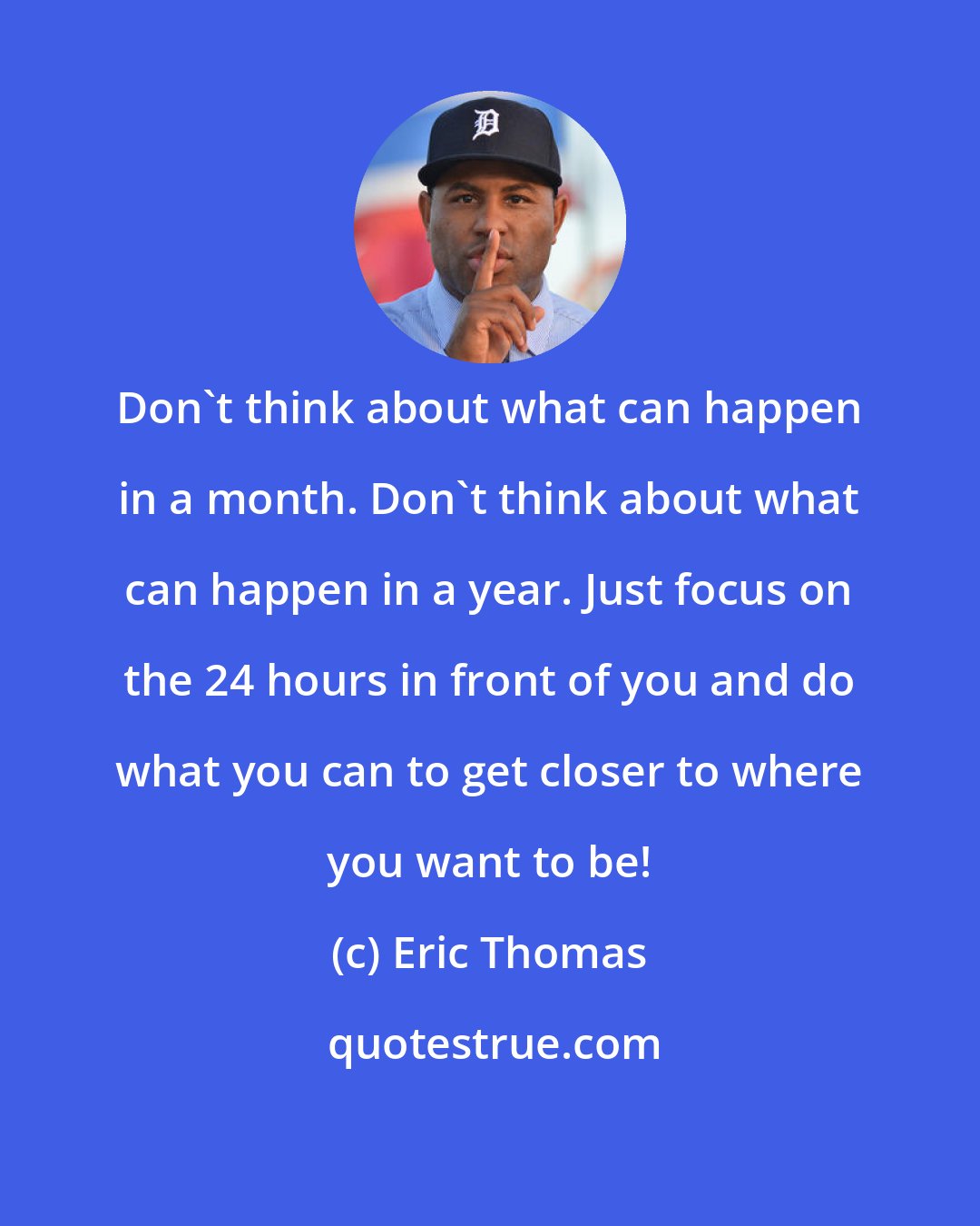 Eric Thomas: Don't think about what can happen in a month. Don't think about what can happen in a year. Just focus on the 24 hours in front of you and do what you can to get closer to where you want to be!