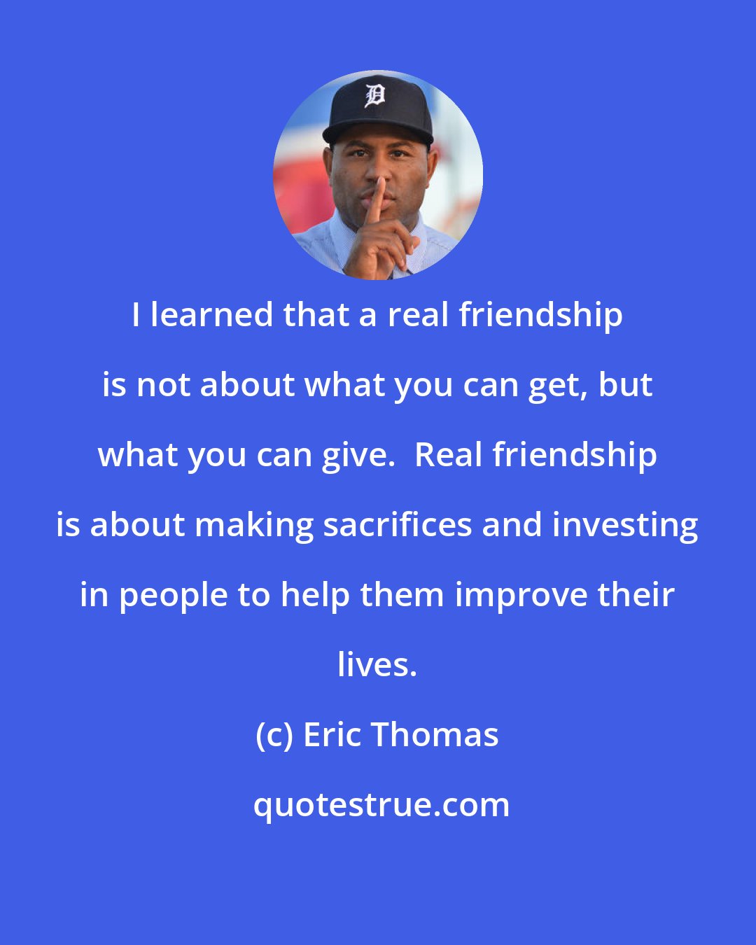 Eric Thomas: I learned that a real friendship is not about what you can get, but what you can give.  Real friendship is about making sacrifices and investing in people to help them improve their lives.