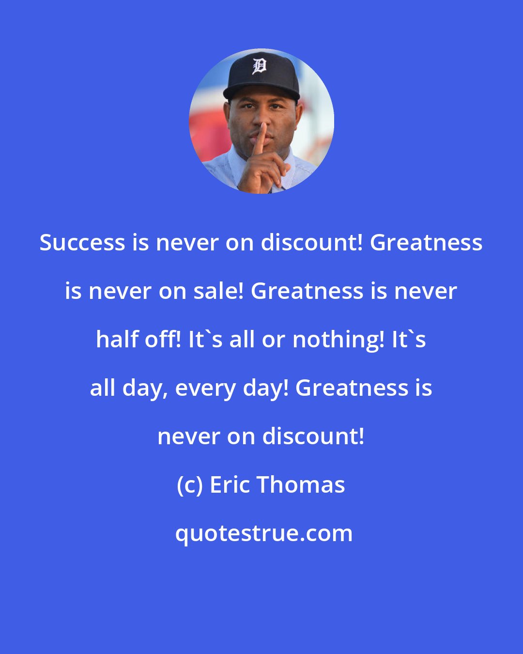 Eric Thomas: Success is never on discount! Greatness is never on sale! Greatness is never half off! It's all or nothing! It's all day, every day! Greatness is never on discount!