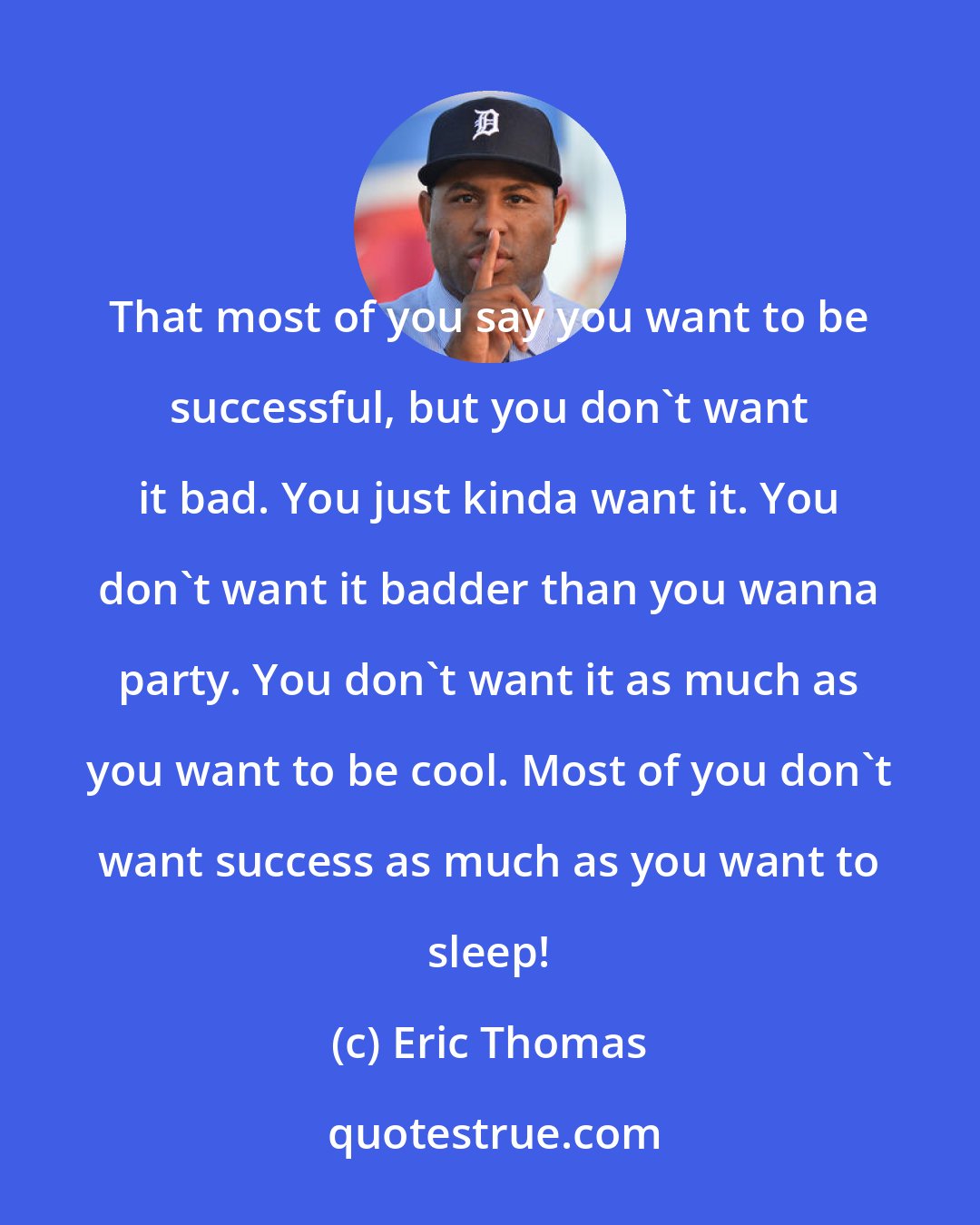 Eric Thomas: That most of you say you want to be successful, but you don't want it bad. You just kinda want it. You don't want it badder than you wanna party. You don't want it as much as you want to be cool. Most of you don't want success as much as you want to sleep!