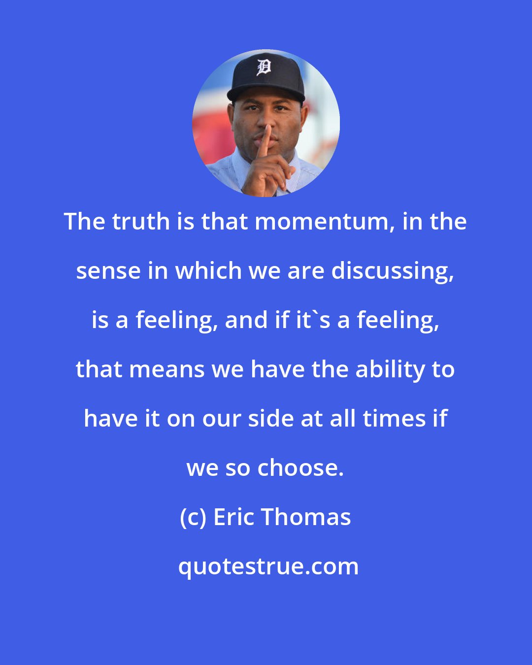 Eric Thomas: The truth is that momentum, in the sense in which we are discussing, is a feeling, and if it's a feeling, that means we have the ability to have it on our side at all times if we so choose.