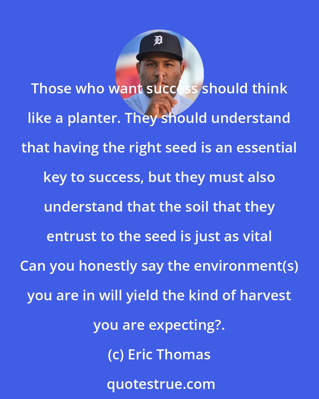 Eric Thomas: Those who want success should think like a planter. They should understand that having the right seed is an essential key to success, but they must also understand that the soil that they entrust to the seed is just as vital Can you honestly say the environment(s) you are in will yield the kind of harvest you are expecting?.