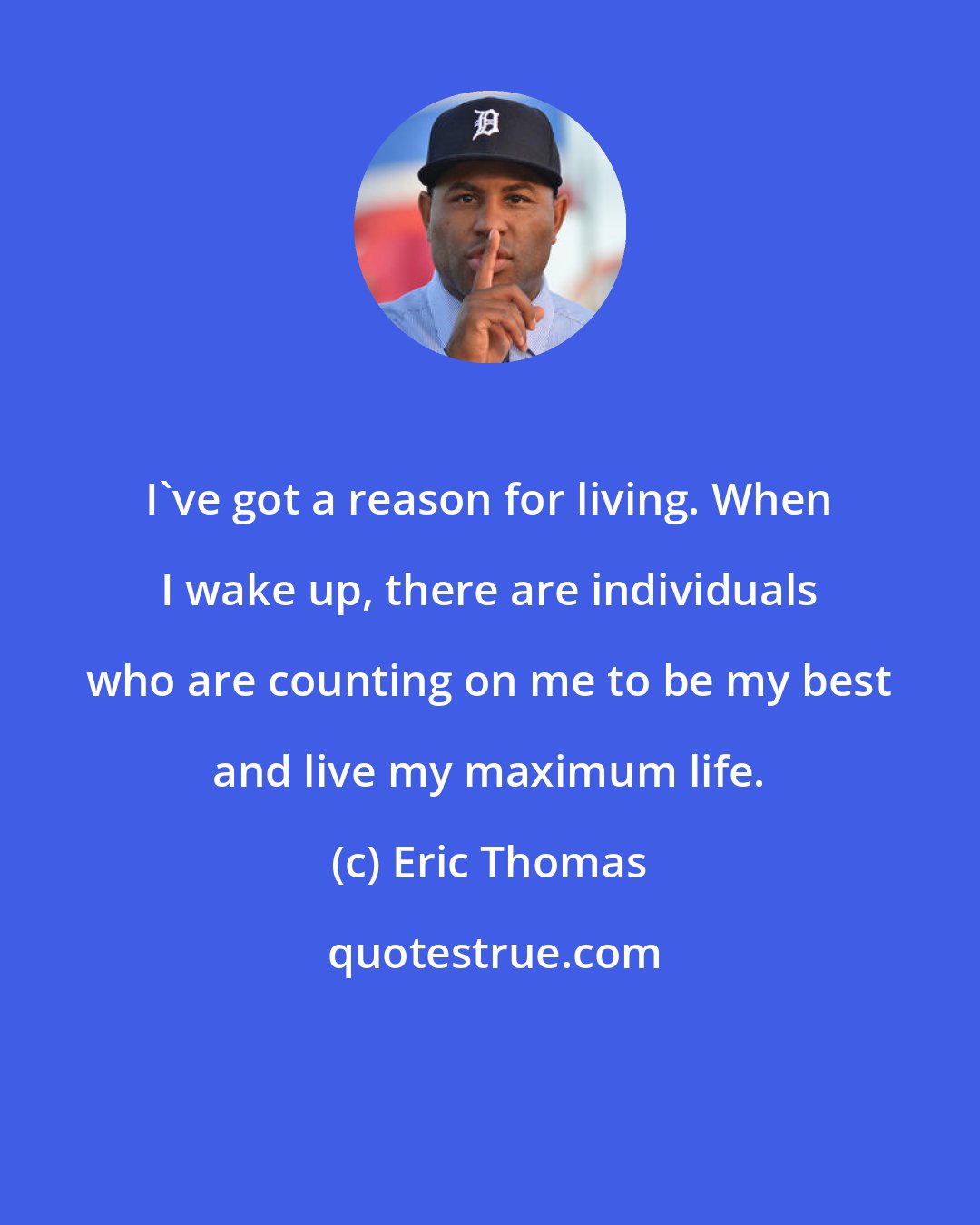 Eric Thomas: I've got a reason for living. When I wake up, there are individuals who are counting on me to be my best and live my maximum life.