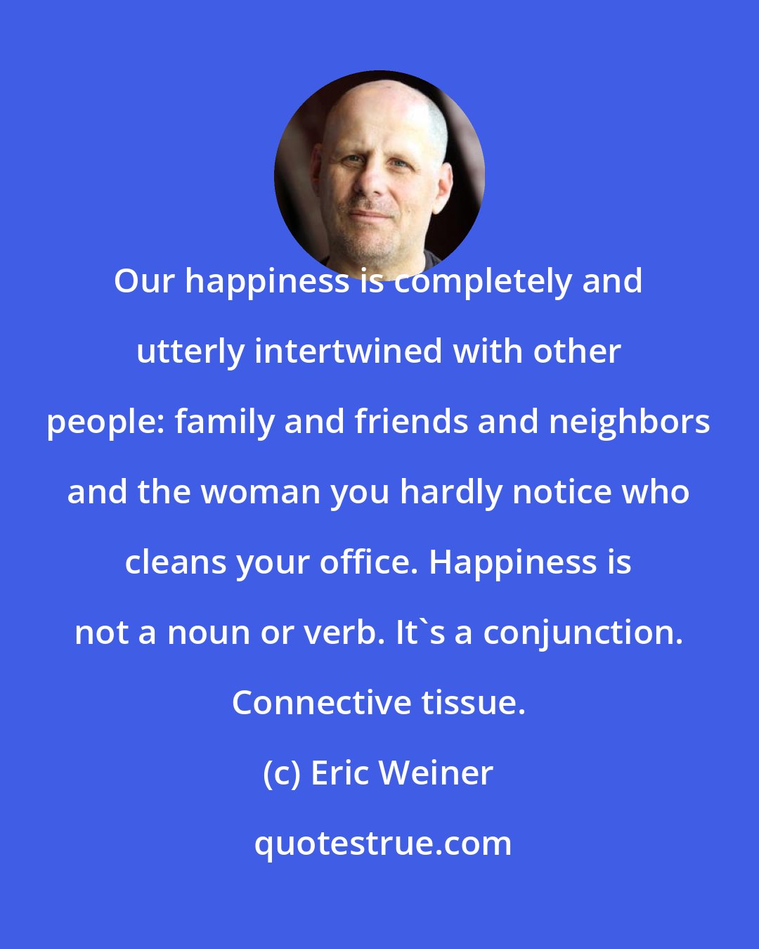 Eric Weiner: Our happiness is completely and utterly intertwined with other people: family and friends and neighbors and the woman you hardly notice who cleans your office. Happiness is not a noun or verb. It's a conjunction. Connective tissue.