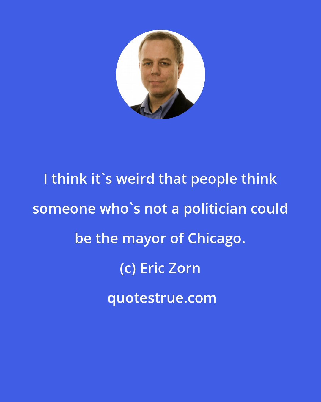 Eric Zorn: I think it's weird that people think someone who's not a politician could be the mayor of Chicago.