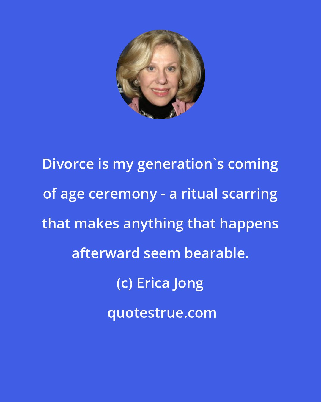 Erica Jong: Divorce is my generation's coming of age ceremony - a ritual scarring that makes anything that happens afterward seem bearable.