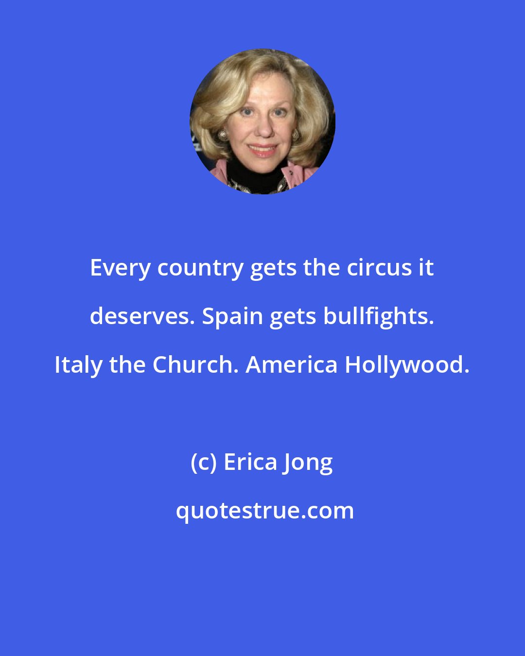 Erica Jong: Every country gets the circus it deserves. Spain gets bullfights. Italy the Church. America Hollywood.